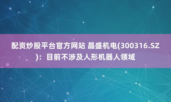 配资炒股平台官方网站 晶盛机电(300316.SZ)：目前不涉及人形机器人领域