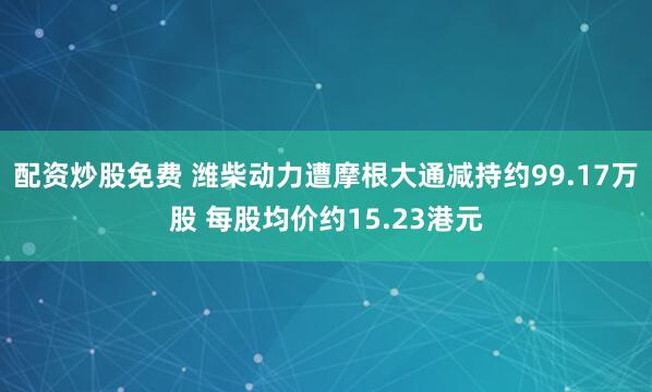 配资炒股免费 潍柴动力遭摩根大通减持约99.17万股 每股均价约15.23港元