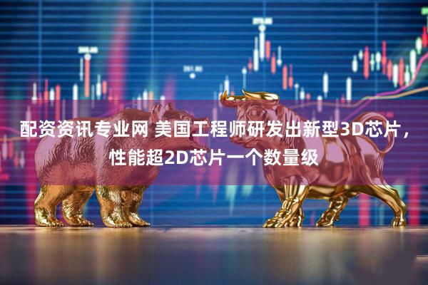 配资资讯专业网 美国工程师研发出新型3D芯片，性能超2D芯片一个数量级