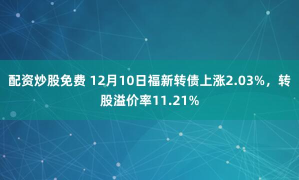 配资炒股免费 12月10日福新转债上涨2.03%，转股溢价率11.21%