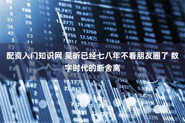 配资入门知识网 吴昕已经七八年不看朋友圈了 数字时代的断舍离