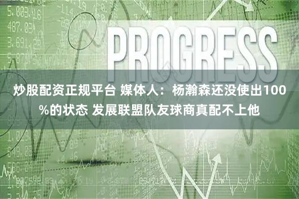 炒股配资正规平台 媒体人：杨瀚森还没使出100%的状态 发展联盟队友球商真配不上他