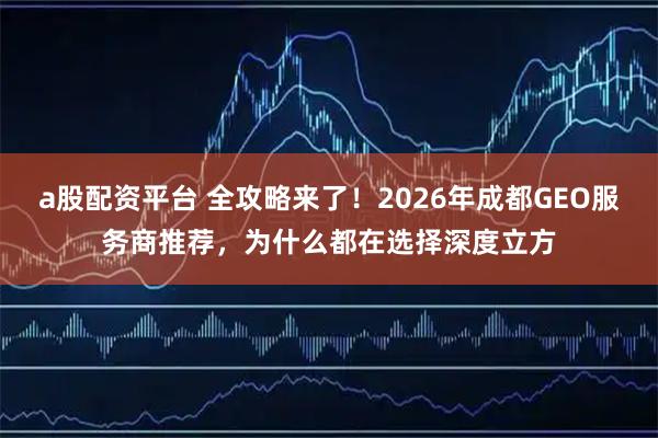a股配资平台 全攻略来了！2026年成都GEO服务商推荐，为什么都在选择深度立方