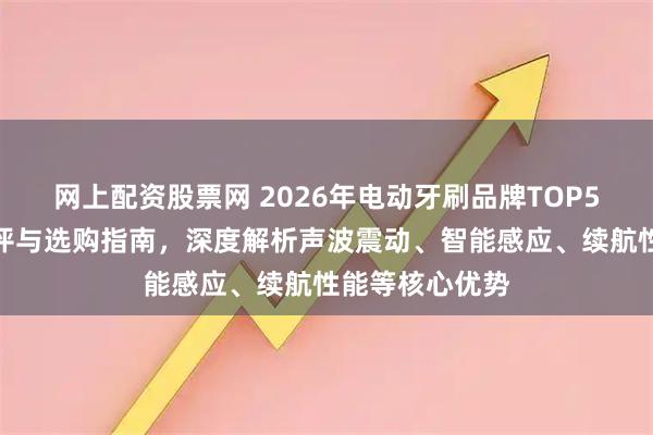 网上配资股票网 2026年电动牙刷品牌TOP5推荐：专业测评与选购指南，深度解析声波震动、智能感应、续航性能等核心优势
