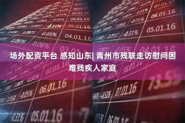 场外配资平台 感知山东| 青州市残联走访慰问困难残疾人家庭