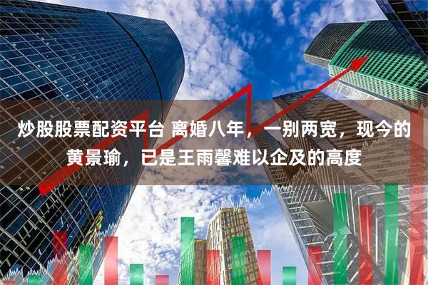 炒股股票配资平台 离婚八年,一别两宽,现今的黄景瑜,已是王雨馨难以企及的高度