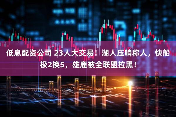 低息配资公司 23人大交易!湖人压哨称人,快船极2换5,雄鹿被全联盟拉黑!