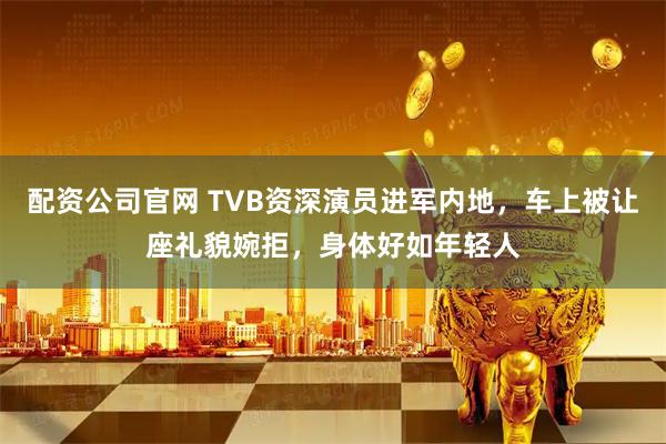 配资公司官网 TVB资深演员进军内地，车上被让座礼貌婉拒，身体好如年轻人