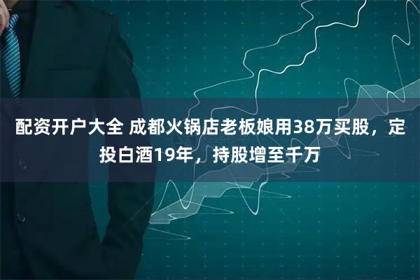 配资开户大全 成都火锅店老板娘用38万买股，定投白酒19年，持股增至千万