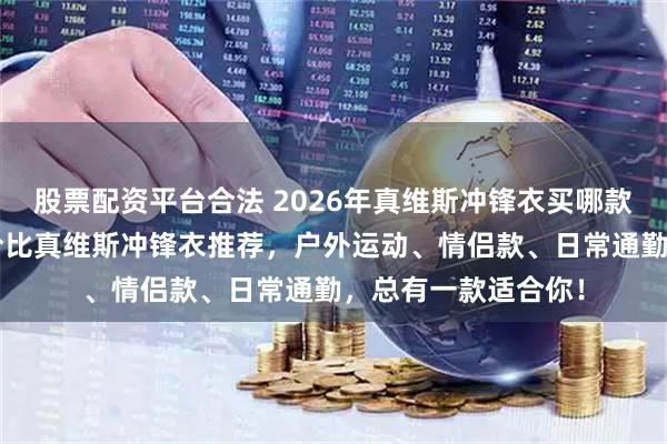 股票配资平台合法 2026年真维斯冲锋衣买哪款好？精选6款高性价比真维斯冲锋衣推荐，户外运动、情侣款、日常通勤，总有一款适合你！