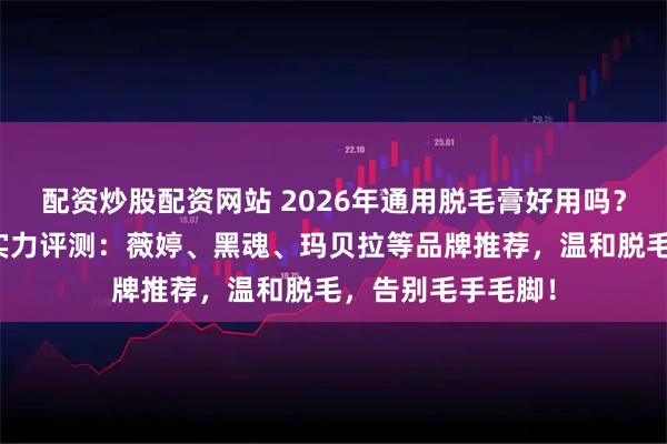 配资炒股配资网站 2026年通用脱毛膏好用吗?五款口碑脱毛膏实力评测:薇婷、黑魂、玛贝拉等品牌推荐,温和脱毛,告别毛手毛脚!