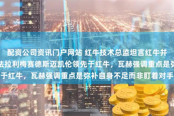 配资公司资讯门户网站 红牛技术总监坦言红牛并非最强,排在第四位,法拉利梅赛德斯迈凯伦领先于红牛,瓦赫强调重点是弥补自身不足而非盯着对手