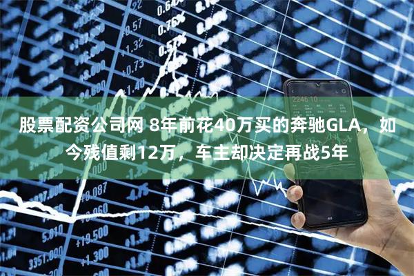 股票配资公司网 8年前花40万买的奔驰GLA,如今残值剩12万,车主却决定再战5年