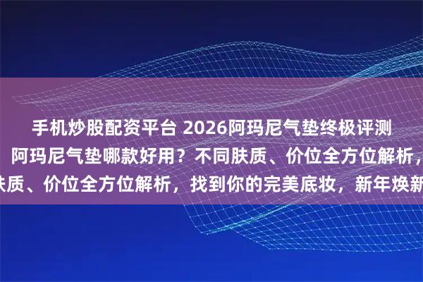 手机炒股配资平台 2026阿玛尼气垫终极评测:六款明星产品大揭秘!阿玛尼气垫哪款好用?不同肤质、价位全方位解析,找到你的完美底妆,新年焕新颜!