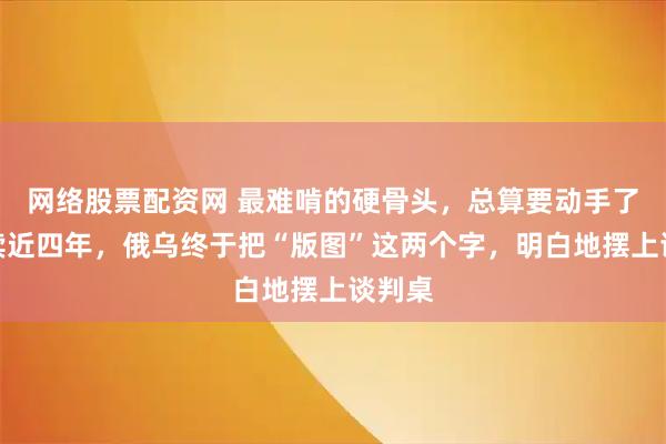 网络股票配资网 最难啃的硬骨头，总算要动手了。持续近四年，俄乌终于把“版图”这两个字，明白地摆上谈判桌
