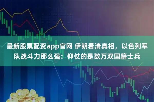 最新股票配资app官网 伊朗看清真相,以色列军队战斗力那么强:仰仗的是数万双国籍士兵