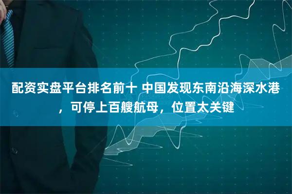 配资实盘平台排名前十 中国发现东南沿海深水港，可停上百艘航母，位置太关键