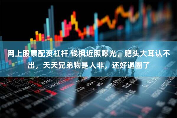 网上股票配资杠杆 钱枫近照曝光，肥头大耳认不出，天天兄弟物是人非，还好退圈了