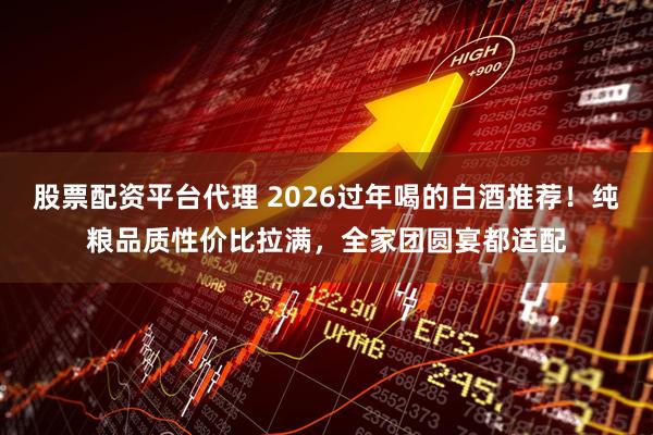股票配资平台代理 2026过年喝的白酒推荐！纯粮品质性价比拉满，全家团圆宴都适配