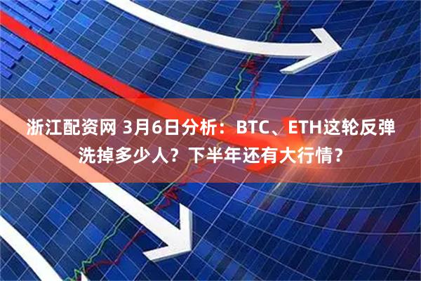 浙江配资网 3月6日分析:BTC、ETH这轮反弹洗掉多少人?下半年还有大行情?
