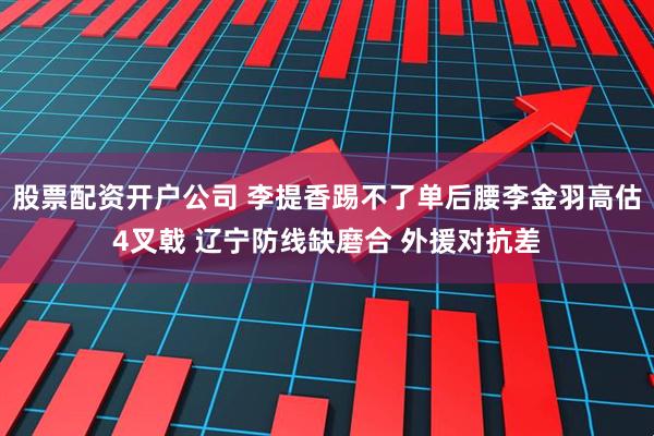 股票配资开户公司 李提香踢不了单后腰李金羽高估4叉戟 辽宁防线缺磨合 外援对抗差
