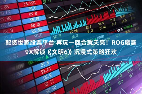 配资世家股票平台 再玩一回合就天亮!ROG魔霸9X解锁《文明6》沉浸式策略狂欢