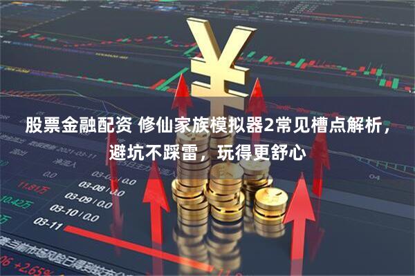 股票金融配资 修仙家族模拟器2常见槽点解析,避坑不踩雷,玩得更舒心