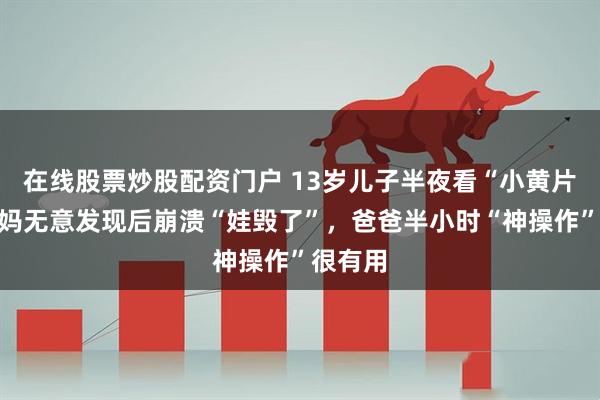 在线股票炒股配资门户 13岁儿子半夜看“小黄片”，妈妈无意发现后崩溃“娃毁了”，爸爸半小时“神操作”很有用
