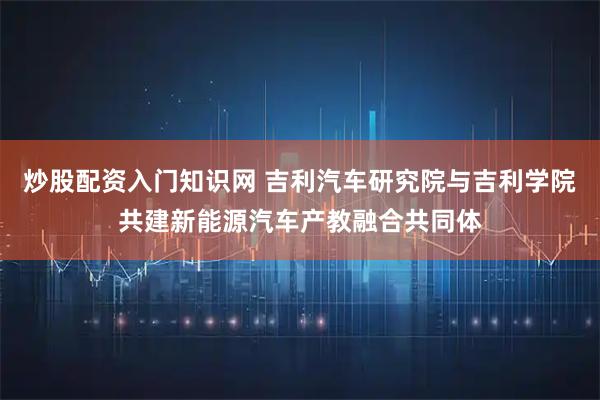 炒股配资入门知识网 吉利汽车研究院与吉利学院共建新能源汽车产教融合共同体