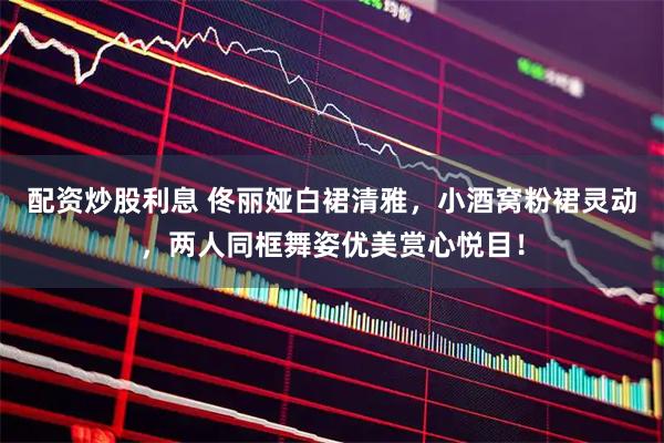 配资炒股利息 佟丽娅白裙清雅，小酒窝粉裙灵动，两人同框舞姿优美赏心悦目！