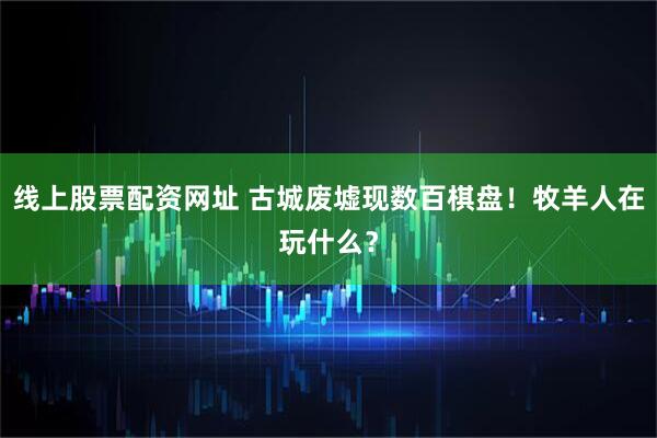 线上股票配资网址 古城废墟现数百棋盘！牧羊人在玩什么？