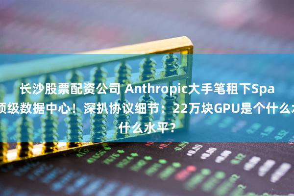 长沙股票配资公司 Anthropic大手笔租下SpaceX顶级数据中心！深扒协议细节：22万块GPU是个什么水平？