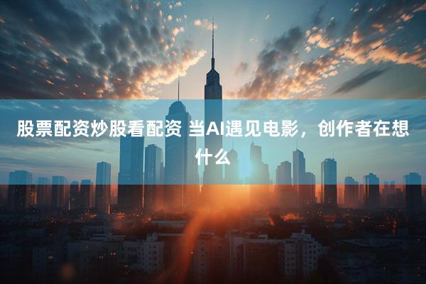 股票配资炒股看配资 当AI遇见电影，创作者在想什么